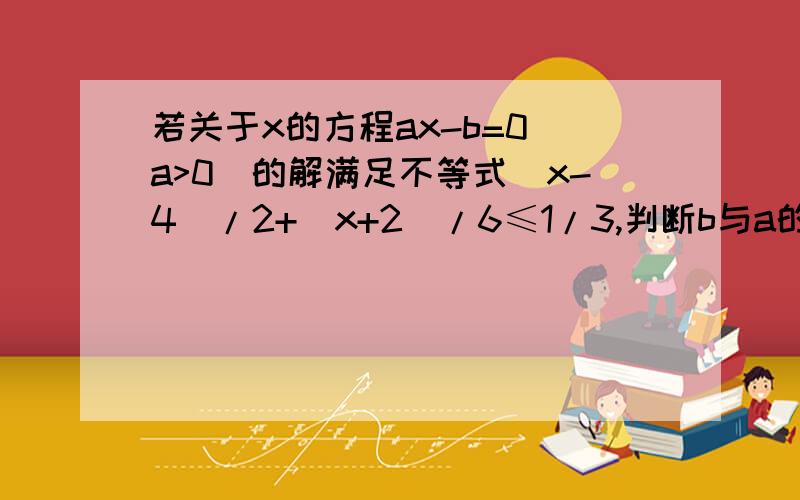 若关于x的方程ax-b=0(a>0)的解满足不等式(x-4)/2+(x+2)/6≤1/3,判断b与a的大小关系