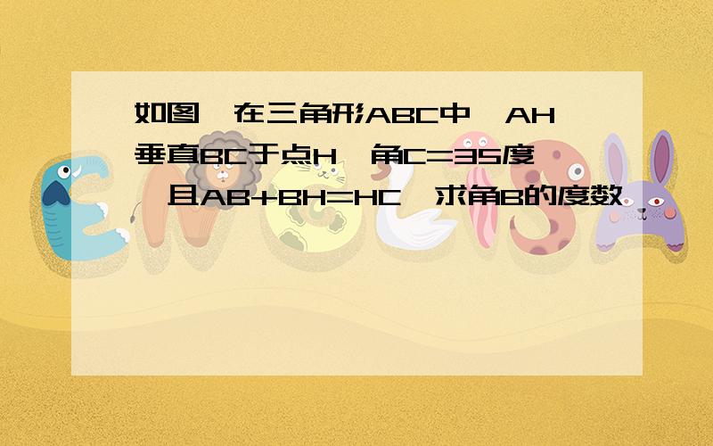 如图,在三角形ABC中,AH垂直BC于点H,角C=35度,且AB+BH=HC,求角B的度数