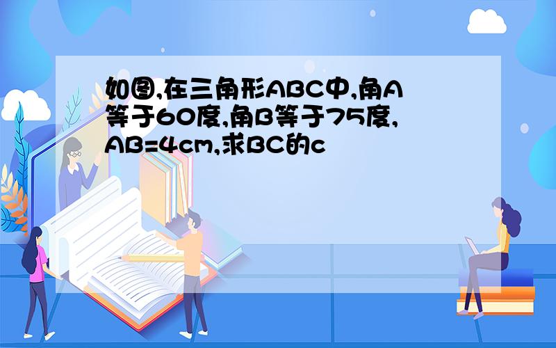 如图,在三角形ABC中,角A等于60度,角B等于75度,AB=4cm,求BC的c