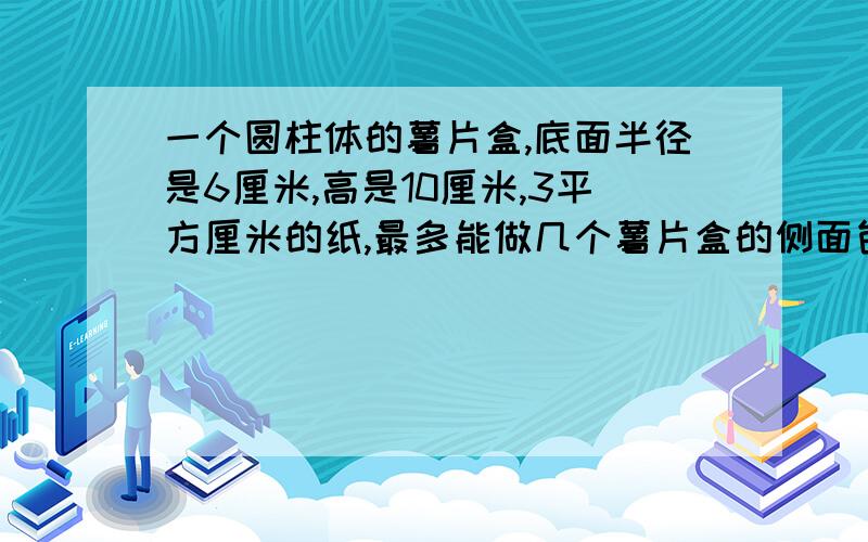 一个圆柱体的薯片盒,底面半径是6厘米,高是10厘米,3平方厘米的纸,最多能做几个薯片盒的侧面包装纸?