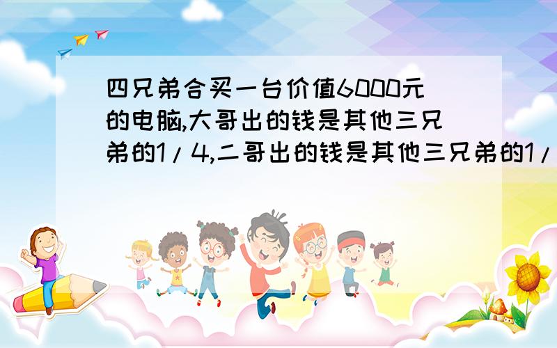 四兄弟合买一台价值6000元的电脑,大哥出的钱是其他三兄弟的1/4,二哥出的钱是其他三兄弟的1/3,大哥出的四兄弟合买一台价值6000元的电脑,大哥出的钱是其他三兄弟的1/4,二哥出的钱是其他三兄