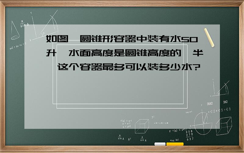 如图,圆锥形容器中装有水50升,水面高度是圆锥高度的一半,这个容器最多可以装多少水?