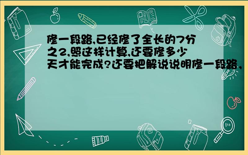 修一段路,已经修了全长的7分之2,照这样计算,还要修多少天才能完成?还要把解说说明修一段路，已经修了4天，修了钱长的7分之2，照这样算还要修多少天才能修完?