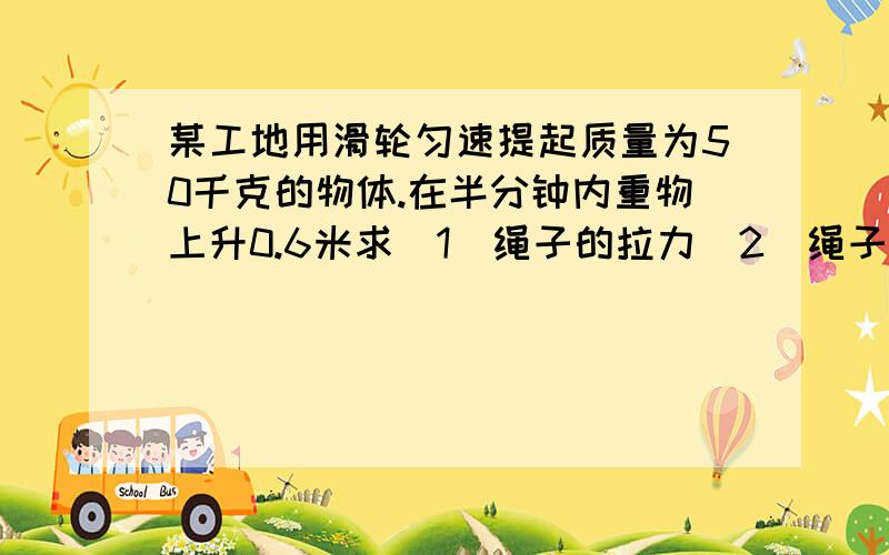 某工地用滑轮匀速提起质量为50千克的物体.在半分钟内重物上升0.6米求（1）绳子的拉力（2）绳子拉重物做的功（3）绳子拉重物的功率