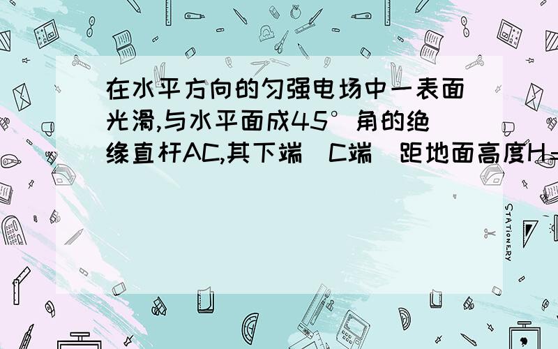 在水平方向的匀强电场中一表面光滑,与水平面成45°角的绝缘直杆AC,其下端(C端）距地面高度H＝0．8m有质量500g的带点小环套在直杆上,正以某一速度沿杆匀速下滑,小环离杆后正好通过C端的正