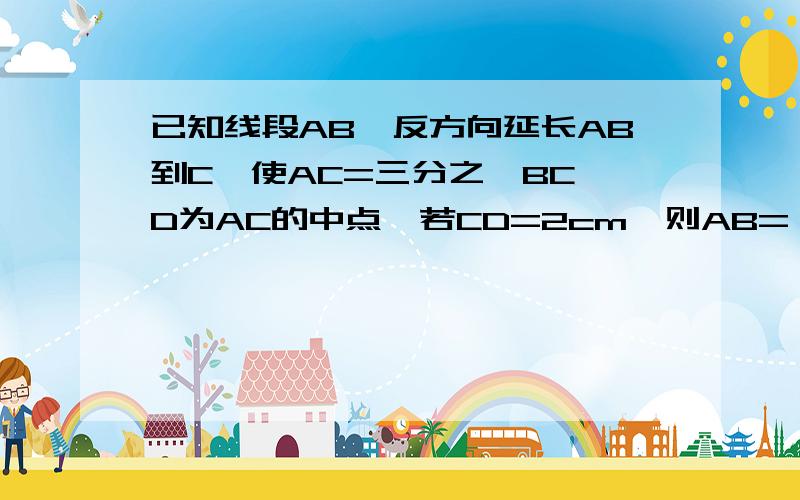 已知线段AB,反方向延长AB到C,使AC=三分之一BC,D为AC的中点,若CD=2cm,则AB=（）A、4cmB、6cmC、8cmD、10cm