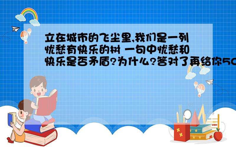 立在城市的飞尘里,我们是一列忧愁有快乐的树 一句中忧愁和快乐是否矛盾?为什么?答对了再给你50分