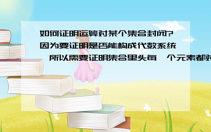 如何证明运算对某个集合封闭?因为要证明是否能构成代数系统,所以需要证明集合里头每一个元素都对代数系统里头的运算封闭.参考书上一般都没有证明过程,直接就写是否封闭然后得出是否