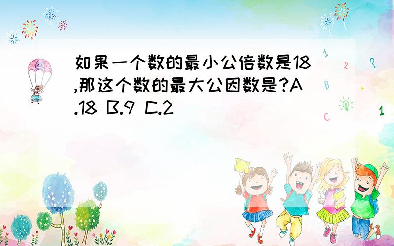 如果一个数的最小公倍数是18,那这个数的最大公因数是?A.18 B.9 C.2