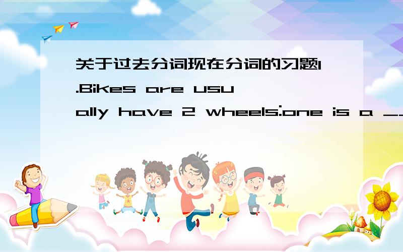 关于过去分词现在分词的习题1.Bikes are usually have 2 wheels:one is a ___ wheel,the other is a___ wheel.A.drive/driven B.driven/drive C.driven/driving D.drove/driving 2.From the ____ look we know the experiment ______.A.disappointed/fail