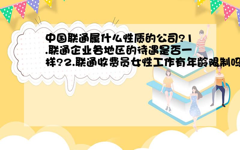 中国联通属什么性质的公司?1.联通企业各地区的待遇是否一样?2.联通收费员女性工作有年龄限制吗能干到多大?我看怎么一般都是年青的女性呢?3.联通属什么性质的企业啊?合同制管理吗?