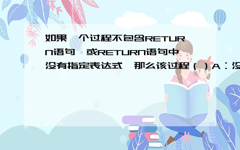 如果一个过程不包含RETURN语句,或RETURN语句中没有指定表达式,那么该过程（）A：没有返回值B：返回0C：返回.T.D：返回.F.怎么除了最后一个都有人选?