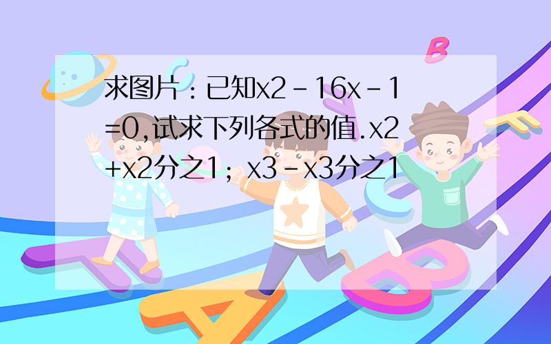 求图片：已知x2-16x-1=0,试求下列各式的值.x2+x2分之1；x3-x3分之1