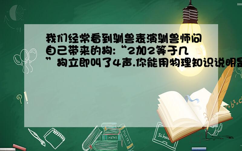 我们经常看到驯兽表演驯兽师问自己带来的狗:“2加2等于几”狗立即叫了4声.你能用物理知识说明是这种现象