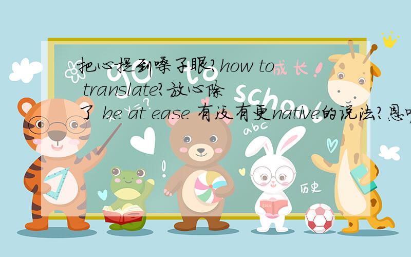 把心提到嗓子眼?how to translate?放心除了 be at ease 有没有更native的说法?恩呢，强人，你好~！~！