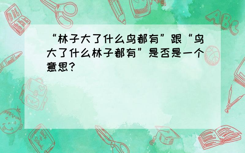 “林子大了什么鸟都有”跟“鸟大了什么林子都有”是否是一个意思?