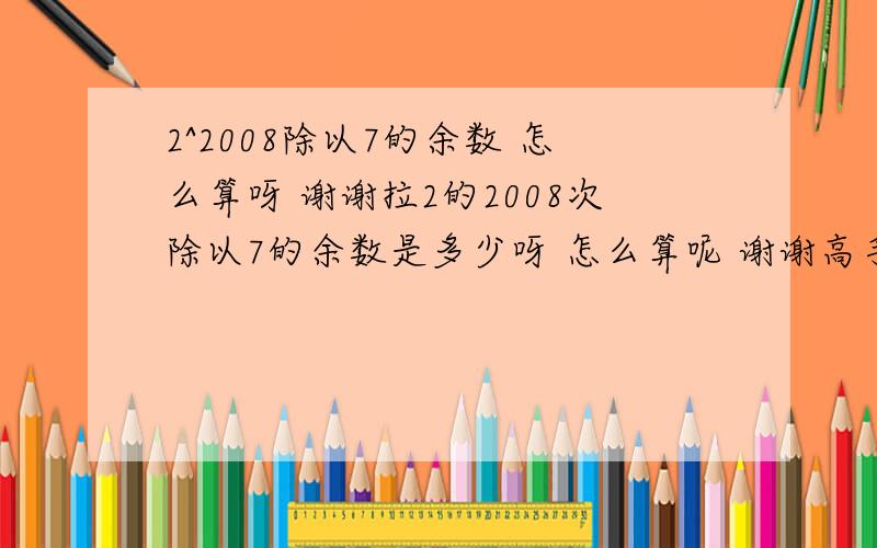 2^2008除以7的余数 怎么算呀 谢谢拉2的2008次除以7的余数是多少呀 怎么算呢 谢谢高手2=2mod73=3mod7那么6=5mod7么? 不理解爱...