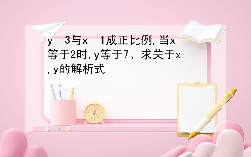 y—3与x—1成正比例,当x等于2时,y等于7、求关于x,y的解析式