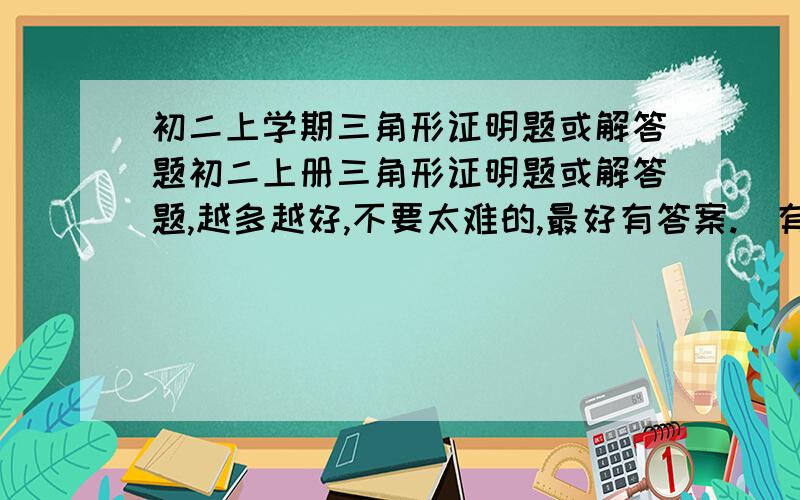 初二上学期三角形证明题或解答题初二上册三角形证明题或解答题,越多越好,不要太难的,最好有答案.（有关三角形全等的或者求角的）.