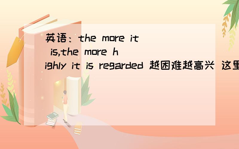 英语：the more it is,the more highly it is regarded 越困难越高兴 这里为什么是highly 呢 这不是副词么 怎么不用higher那直接more high 不就行了吗