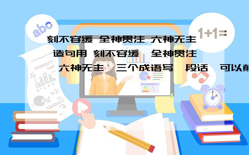 刻不容缓 全神贯注 六神无主 造句用 刻不容缓,全神贯注,六神无主,三个成语写一段话,可以颠倒顺序.