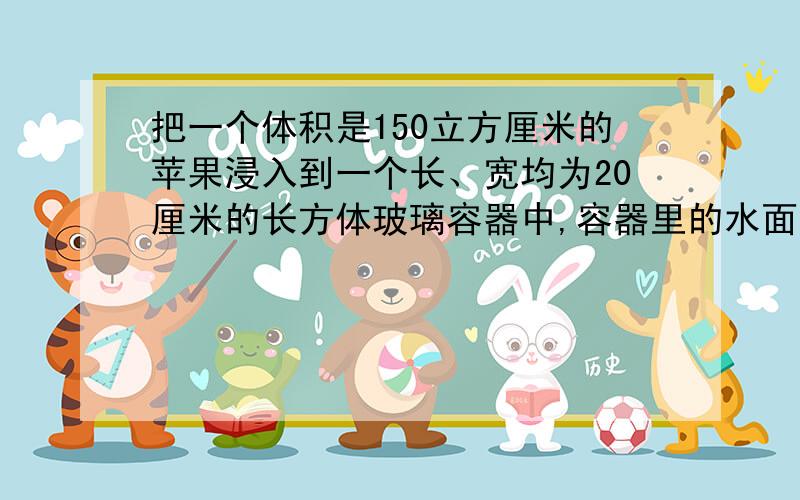 把一个体积是150立方厘米的苹果浸入到一个长、宽均为20厘米的长方体玻璃容器中,容器里的水面升高多少cm