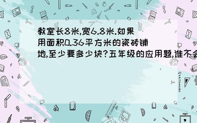 教室长8米,宽6.8米.如果用面积0.36平方米的瓷砖铺地,至少要多少块?五年级的应用题,谁不会回答就是傻瓜!