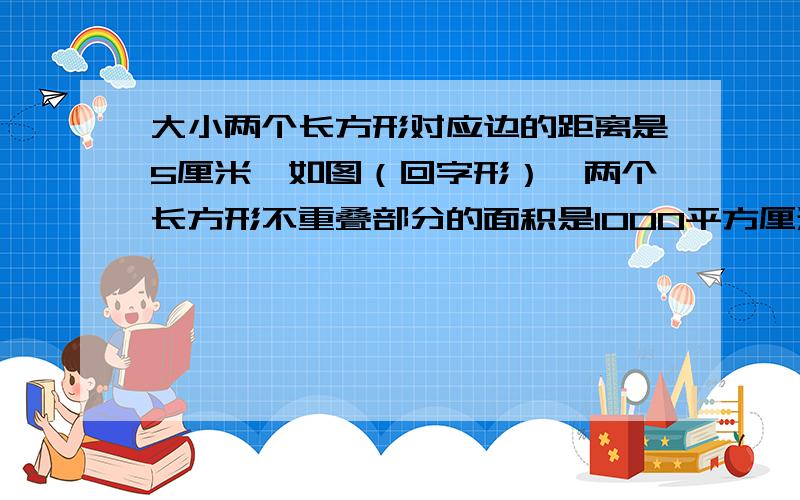 大小两个长方形对应边的距离是5厘米,如图（回字形）,两个长方形不重叠部分的面积是1000平方厘米,求大长方形的周长