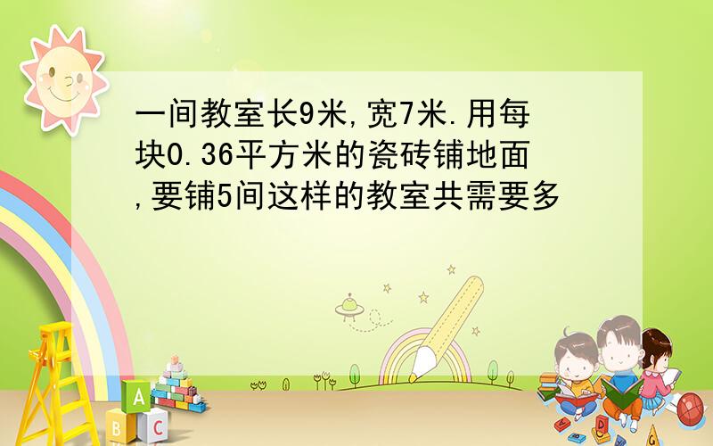 一间教室长9米,宽7米.用每块0.36平方米的瓷砖铺地面,要铺5间这样的教室共需要多