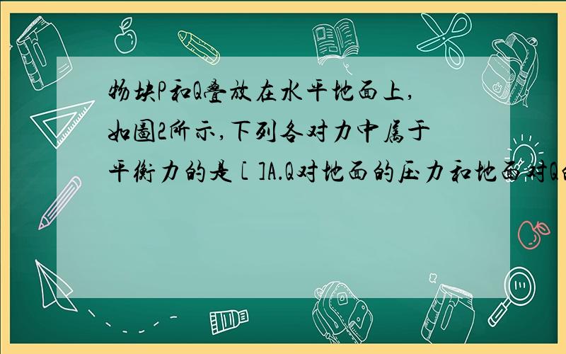 物块P和Q叠放在水平地面上,如图2所示,下列各对力中属于平衡力的是 [ ]A．Q对地面的压力和地面对Q的支持力B．Q对P的支持力和P对Q的压力C．Q受到的重力和地面对Q的支持力D．P受到的重力和Q