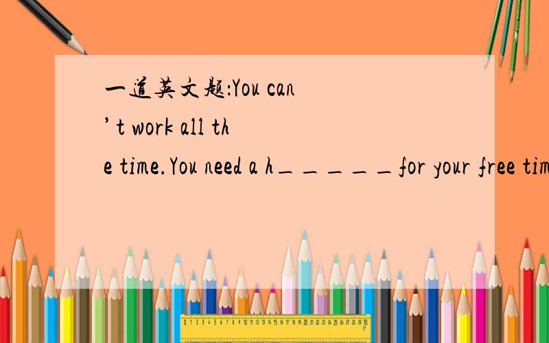 一道英文题：You can ’t work all the time.You need a h_____for your free time.（填补空格单词）