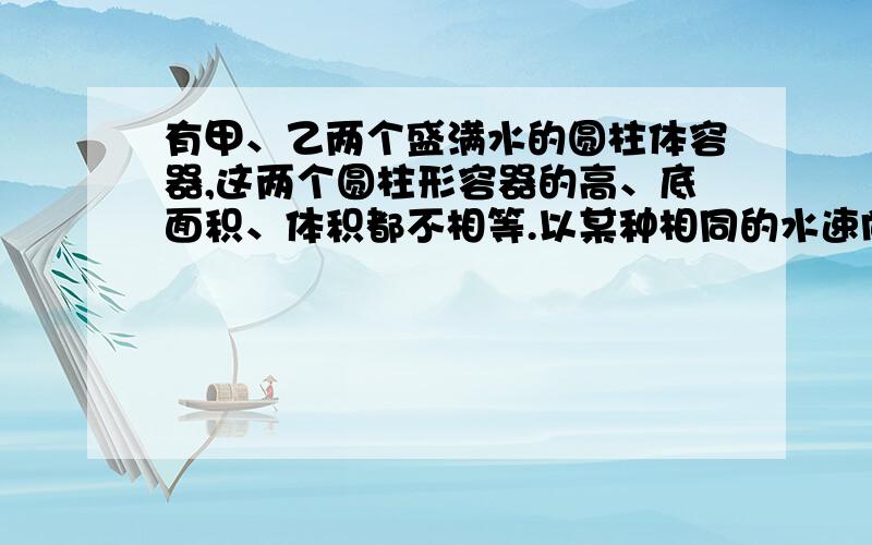 有甲、乙两个盛满水的圆柱体容器,这两个圆柱形容器的高、底面积、体积都不相等.以某种相同的水速向外排水,12分钟可以将甲容器里的水排完,16分钟可以将已容器里的水排完.现在以这种排