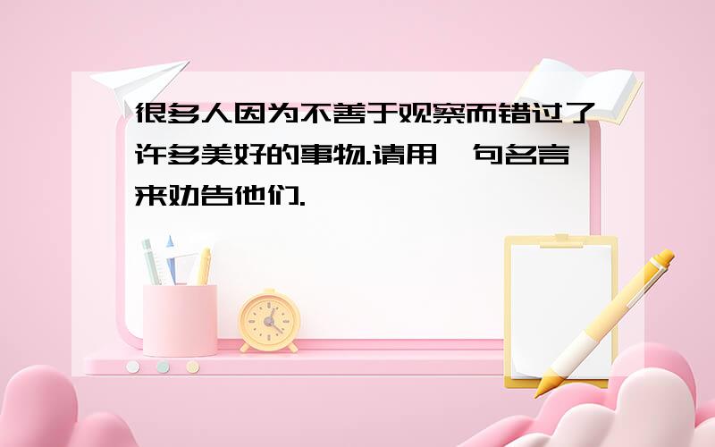 很多人因为不善于观察而错过了许多美好的事物.请用一句名言来劝告他们.