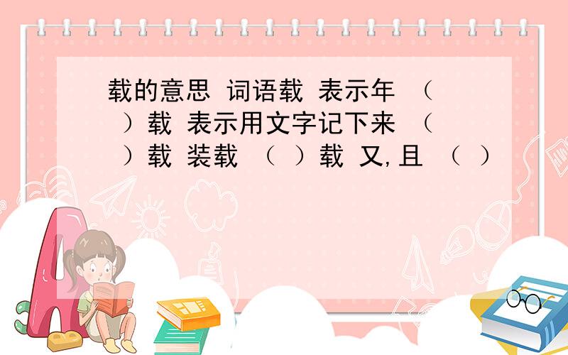 载的意思 词语载 表示年 （ ）载 表示用文字记下来 （ ）载 装载 （ ）载 又,且 （ ）