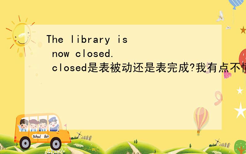 The library is now closed.   closed是表被动还是表完成?我有点不懂我想问的是过去分词的用法