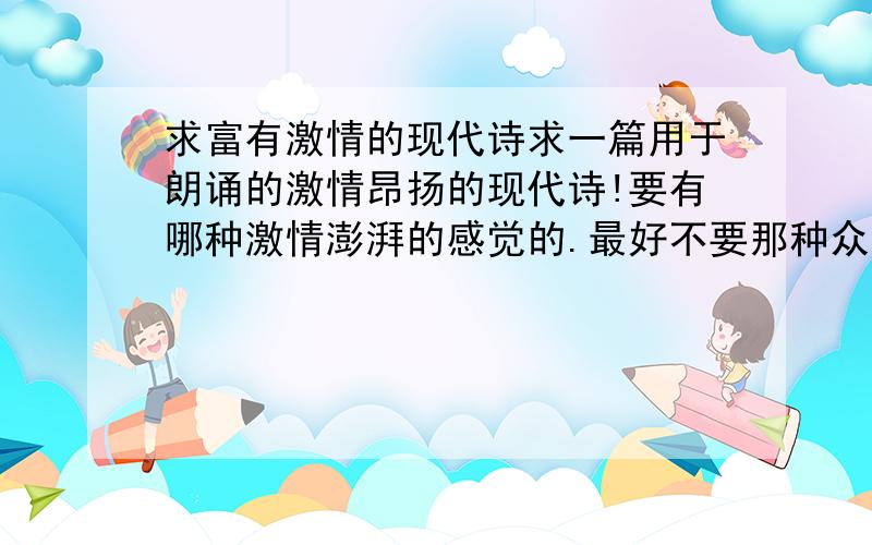 求富有激情的现代诗求一篇用于朗诵的激情昂扬的现代诗!要有哪种激情澎湃的感觉的.最好不要那种众人皆知的名篇.最好还能再提供一下文章的内容.散文也行,只要是有激情的!好的可以追分!