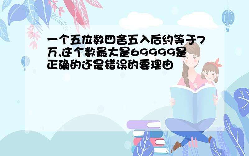 一个五位数四舍五入后约等于7万,这个数最大是69999是正确的还是错误的要理由