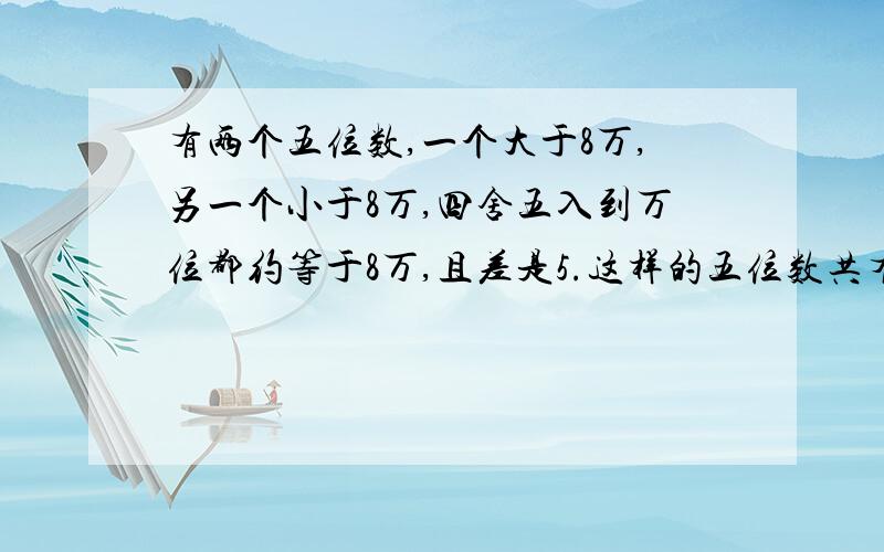 有两个五位数,一个大于8万,另一个小于8万,四舍五入到万位都约等于8万,且差是5.这样的五位数共有多少对如题.我急.