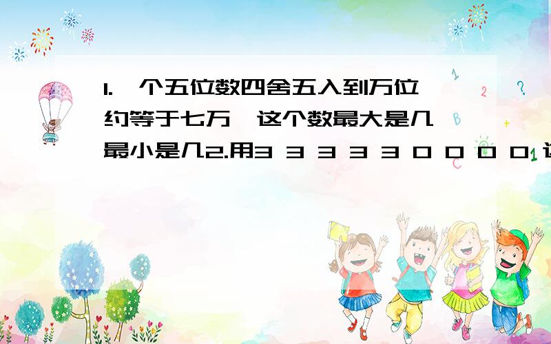 1.一个五位数四舍五入到万位约等于七万,这个数最大是几,最小是几2.用3 3 3 3 3 0 0 0 0 这九个数字组成全部0都读出来的九位数,这个数是几?