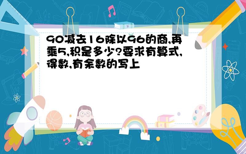 90减去16除以96的商,再乘5,积是多少?要求有算式,得数,有余数的写上