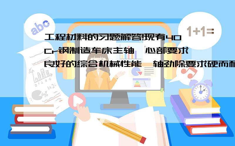 工程材料的习题解答!现有40Cr钢制造车床主轴,心部要求良好的综合机械性能,轴劲除要求硬而耐磨（54—58HRC）,请回答1、应进行哪些热处理工艺?2、热处理后获得什么组织?3、热处理工艺在加