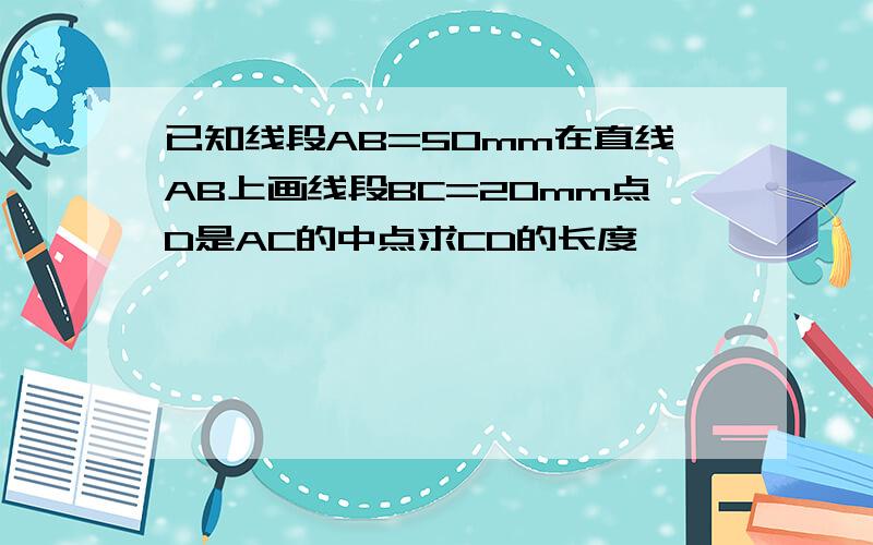 已知线段AB=50mm在直线AB上画线段BC=20mm点D是AC的中点求CD的长度