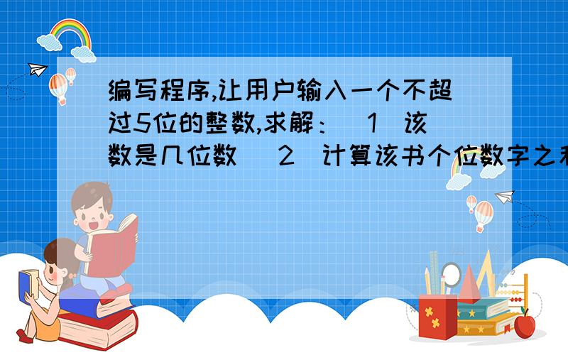 编写程序,让用户输入一个不超过5位的整数,求解：（1）该数是几位数 （2）计算该书个位数字之和（3）将该数逆序输出,如用户输入178,则输出871