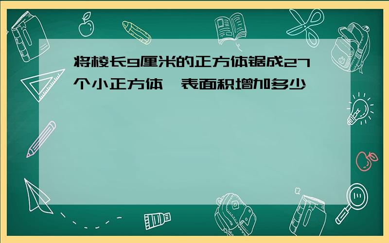 将棱长9厘米的正方体锯成27个小正方体,表面积增加多少