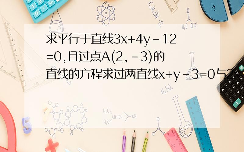 求平行于直线3x+4y-12=0,且过点A(2,-3)的直线的方程求过两直线x+y-3=0与2x-y=0的交点且垂直于直线3x-4y-12=0的直线方程