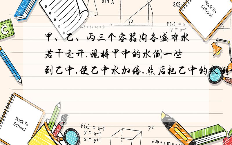 甲、乙、丙三个容器内各盛有水若干毫升.现将甲中的水倒一些到乙中,使乙中水加倍,然后把乙中的水倒一些到丙