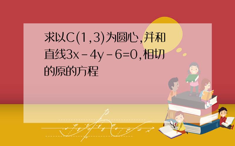 求以C(1,3)为圆心,并和直线3x-4y-6=0,相切的原的方程