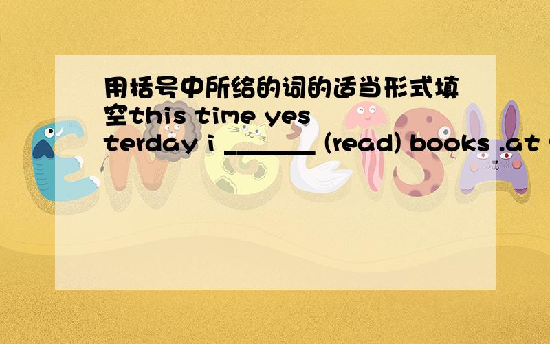 用括号中所给的词的适当形式填空this time yesterday i _______ (read) books .at 9 o'clock last sunday they ______ (have) a party .when i ______ (come) into the classroom ,she ______ (read) a storybook.she _____ (play) computer games while