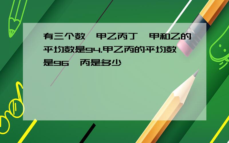 有三个数,甲乙丙丁,甲和乙的平均数是94.甲乙丙的平均数是96,丙是多少