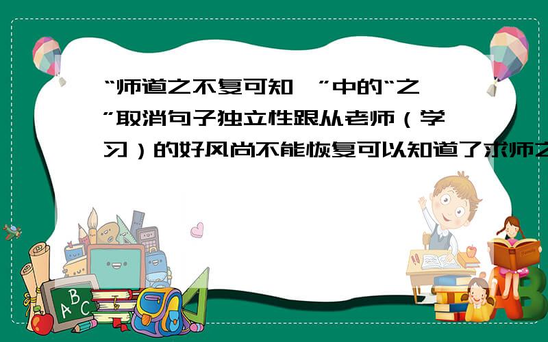 “师道之不复可知矣”中的“之”取消句子独立性跟从老师（学习）的好风尚不能恢复可以知道了求师之道的难以恢复由此可以知道了应是哪一种?苏教版的解释是2